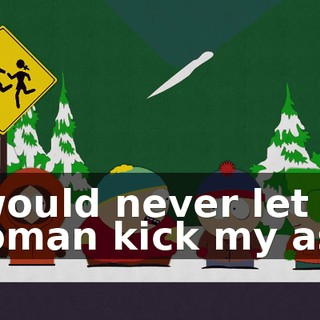 I would never let a woman kick my ass.