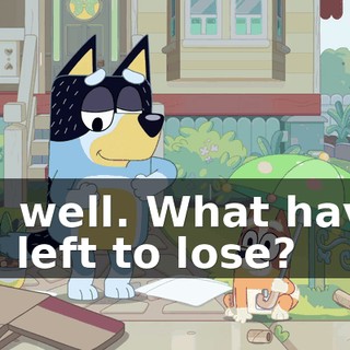 Oh, well. What have I got left to lose?