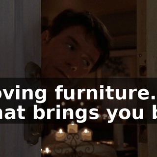 moving furniture. What brings you by?