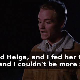 I killed Helga, and I fed her to you, and I couldn't be more sorry.