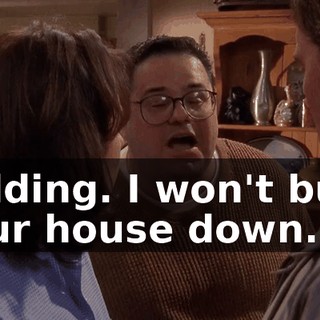 Kidding. I won't burn your house down.