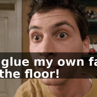 I'll glue my own face to the floor!