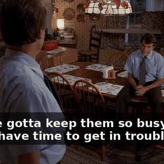 You've gotta keep them so busy, they don't have time to get in trouble.
