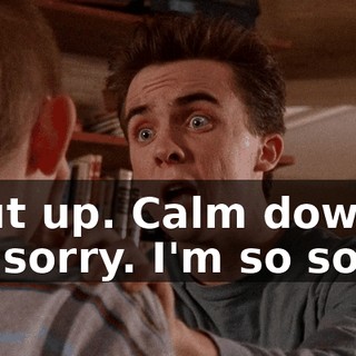 Shut up. Calm down. I'm sorry. I'm so sorry.