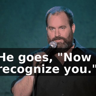 He goes, "Now I recognize you."