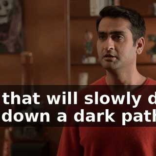 and that will slowly drive you down a dark path