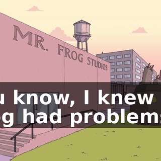 You know, I knew Mr. Frog had problems.