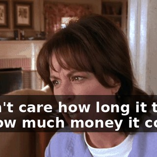 I don't care how long it takes or how much money it costs!