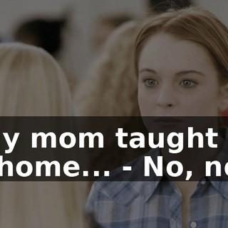 - My mom taught me at home... - No, no.