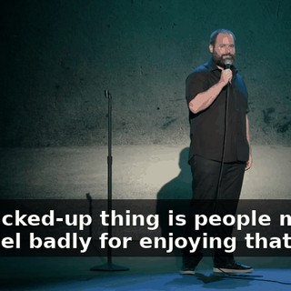 The fucked-up thing is people making you feel badly for enjoying that.