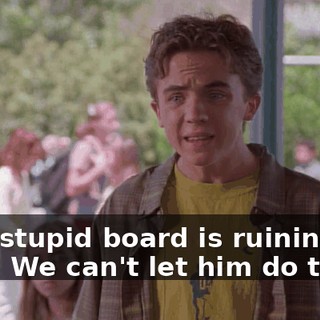 That stupid board is ruining our lives. We can't let him do that.