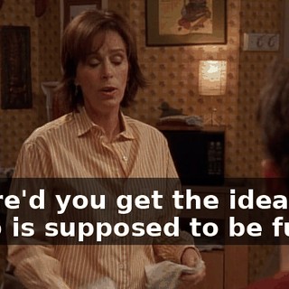 where'd you get the idea that a job is supposed to be fun?