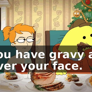 You have gravy all over your face.