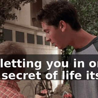 I'm letting you in on the secret of life itself.