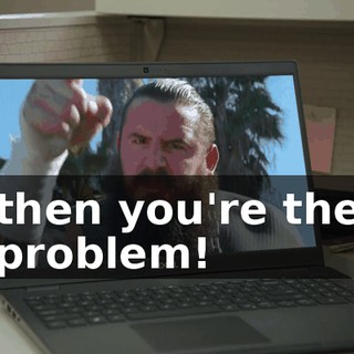 then you're the problem!