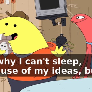 It's why I can't sleep, because of my ideas, but I--