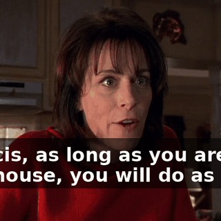 Francis, as long as you are in this house, you will do as I say.