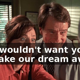 We wouldn't want you to take our dream away.