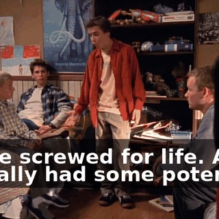 We're screwed for life. And I actually had some potential.