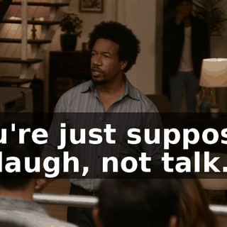 You're just supposed to laugh, not talk.