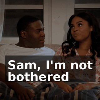 Sam, I'm not bothered