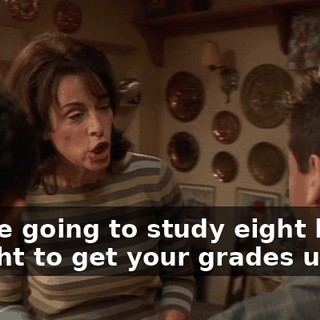 You're going to study eight hours a night to get your grades up.