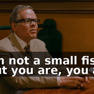 - I'm not a small fish. - But you are, you are.