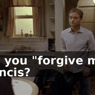 Oh, you "forgive me," Francis?