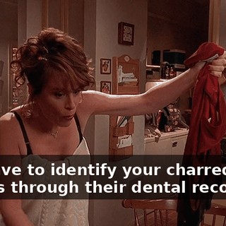 We have to identify your charred little bodies through their dental records?