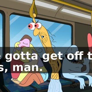 We gotta get off this bus, man.
