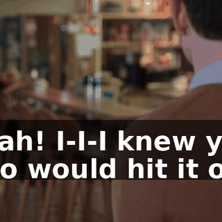 Yeah! I-I-I knew you two would hit it off.
