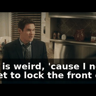 That is weird, 'cause I never forget to lock the front door.