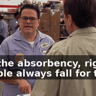 It's the absorbency, right? People always fall for that.