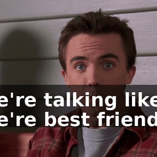 we're talking like we're best friends.