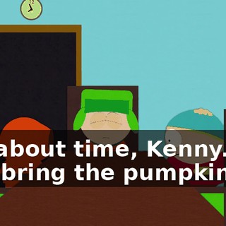 It's about time, Kenny. Did you bring the pumpkin?