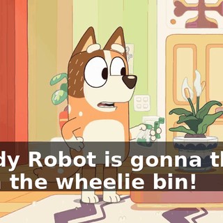 Daddy Robot is gonna throw us in the wheelie bin!