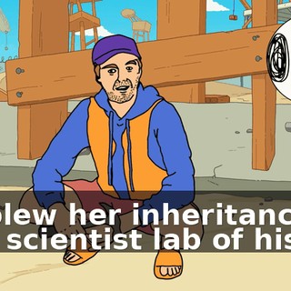 He blew her inheritance on that scientist lab of his.