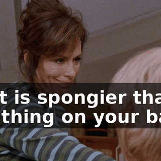 That is spongier than the thing on your back.