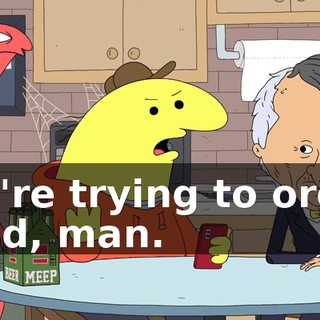 We're trying to order food, man.