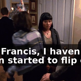 Oh, Francis, I haven't even started to flip out!