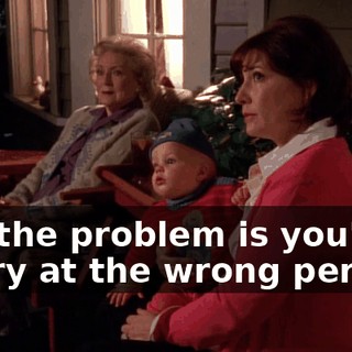 But the problem is you're angry at the wrong person.