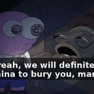 Oh, yeah, we will definitely go to China to bury you, man.