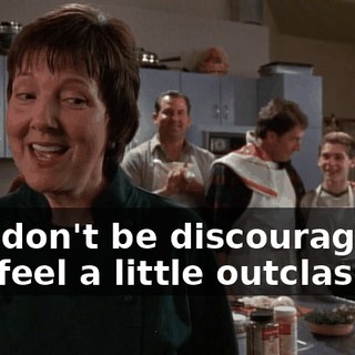 And don't be discouraged if you feel a little outclassed