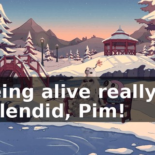 Being alive really is splendid, Pim!