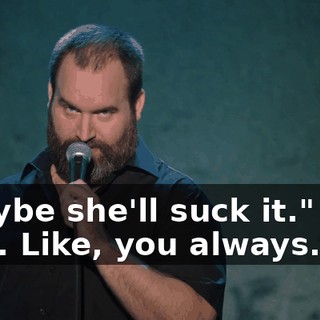 "Maybe she'll suck it." Like that. Like, you always...