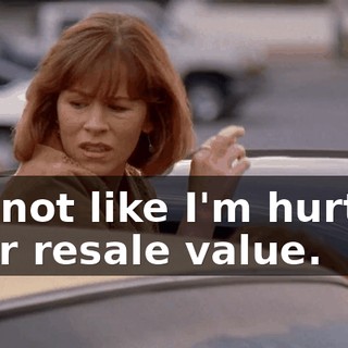 It's not like I'm hurting your resale value.