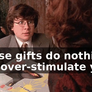 These gifts do nothing but over-stimulate you.