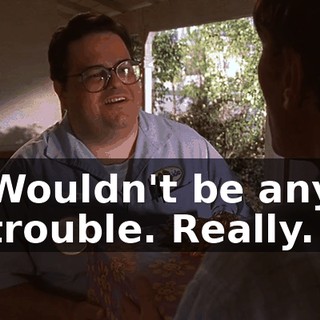 Wouldn't be any trouble. Really.