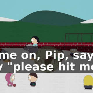 Come on, Pip, say it, say "please hit me."