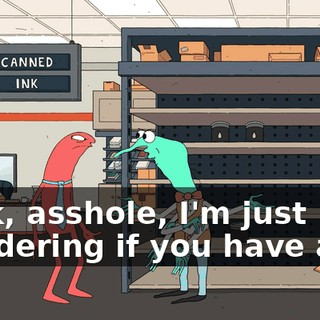 Look, asshole, I'm just wondering if you have any..